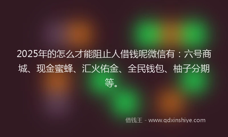 2025年的怎么才能阻止人借钱呢微信有：六号商城、现金蜜蜂、汇火佑金、全民钱包、柚子分期等。