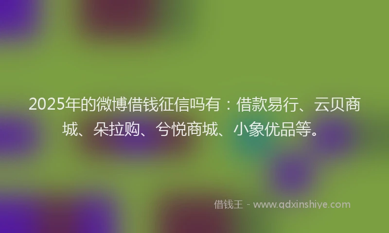 2025年的微博借钱征信吗有：借款易行、云贝商城、朵拉购、兮悦商城、小象优品等。