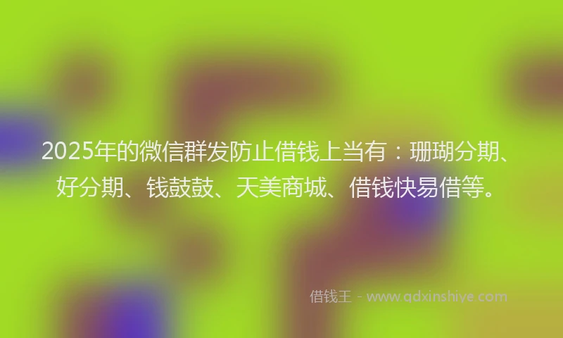 2025年的微信群发防止借钱上当有：珊瑚分期、好分期、钱鼓鼓、天美商城、借钱快易借等。