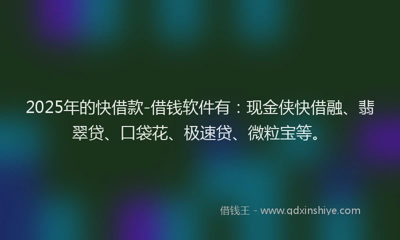 2025年的快借款-借钱软件有：现金侠快借融、翡翠贷、口袋花、极速贷、微粒宝等。