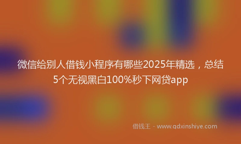 微信给别人借钱小程序有哪些2025年精选，总结5个无视黑白100%秒下网贷app