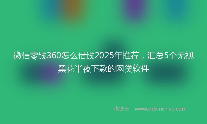微信零钱360怎么借钱2025年推荐，汇总5个无视黑花半夜下款的网贷软件
