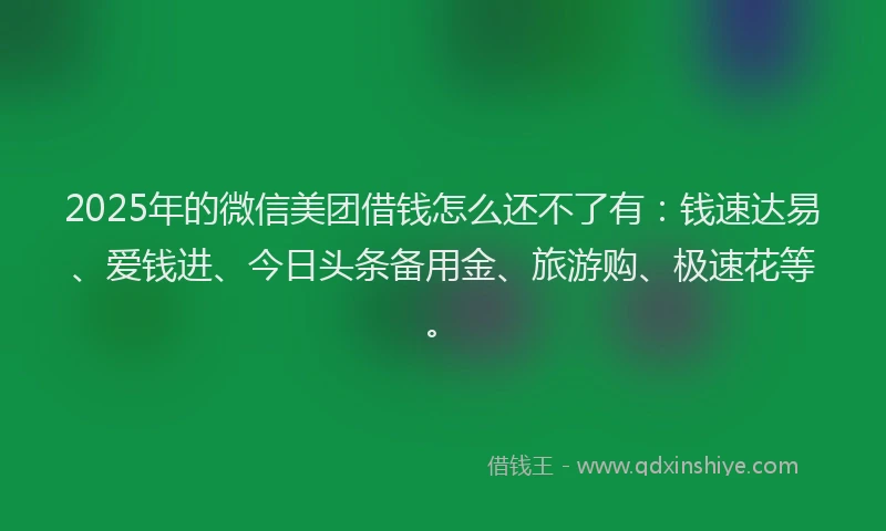 2025年的微信美团借钱怎么还不了有：钱速达易、爱钱进、今日头条备用金、旅游购、极速花等。