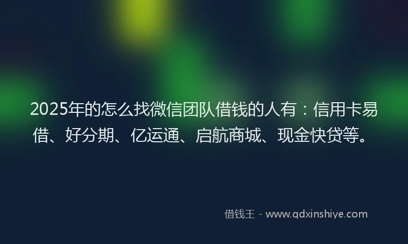 2025年的怎么找微信团队借钱的人有：信用卡易借、好分期、亿运通、启航商城、现金快贷等。