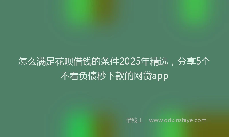 怎么满足花呗借钱的条件2025年精选，分享5个不看负债秒下款的网贷app