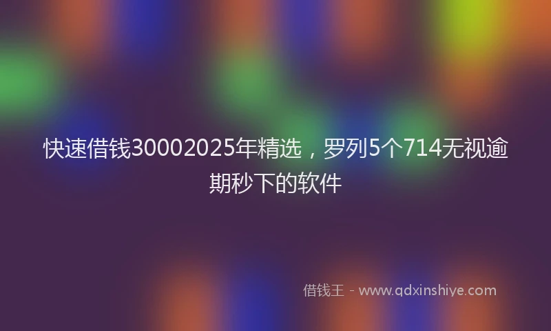 快速借钱30002025年精选，罗列5个714无视逾期秒下的软件