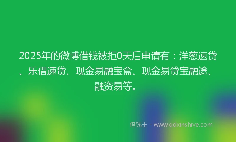 2025年的微博借钱被拒0天后申请有：洋葱速贷、乐借速贷、现金易融宝盒、现金易贷宝融途、融资易等。