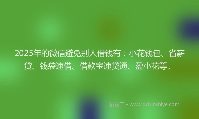 2025年的微信避免别人借钱有：小花钱包、省薪贷、钱袋速借、借款宝速贷通、盈小花等。