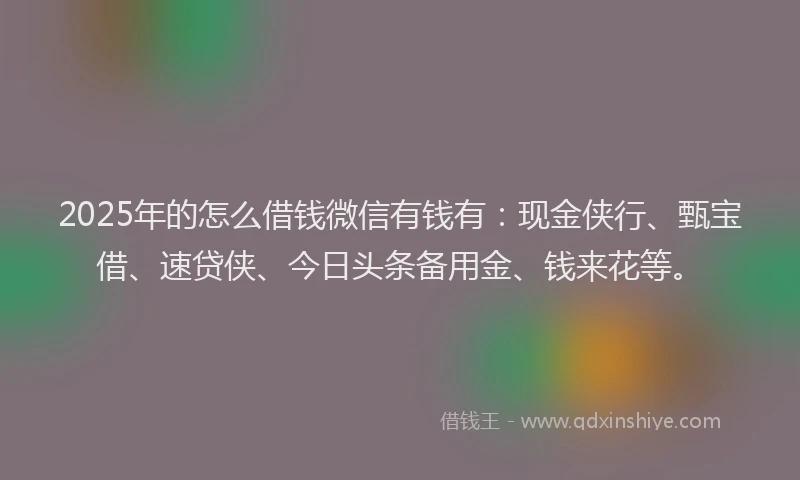 2025年的怎么借钱微信有钱有：现金侠行、甄宝借、速贷侠、今日头条备用金、钱来花等。