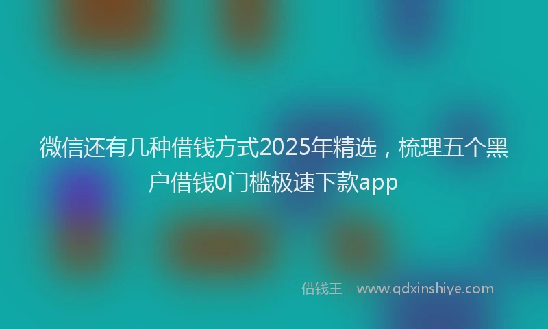 微信还有几种借钱方式2025年精选，梳理五个黑户借钱0门槛极速下款app