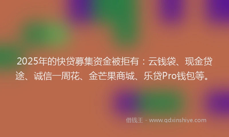 2025年的快贷募集资金被拒有：云钱袋、现金贷途、诚信一周花、金芒果商城、乐贷Pro钱包等。