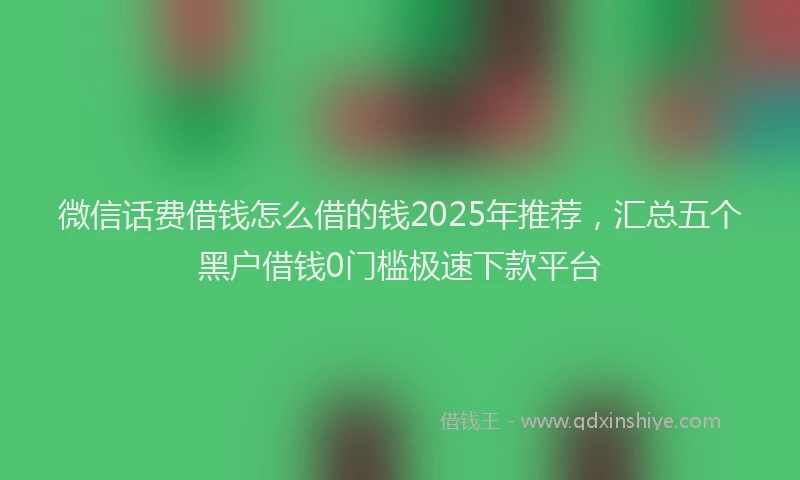 微信话费借钱怎么借的钱2025年推荐，汇总五个黑户借钱0门槛极速下款平台