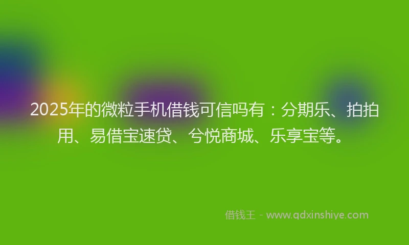 2025年的微粒手机借钱可信吗有：分期乐、拍拍用、易借宝速贷、兮悦商城、乐享宝等。