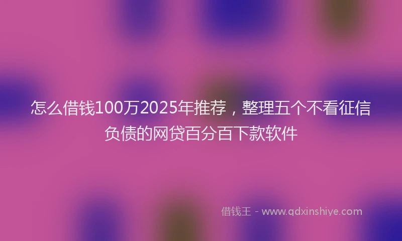 怎么借钱100万2025年推荐，整理五个不看征信负债的网贷百分百下款软件
