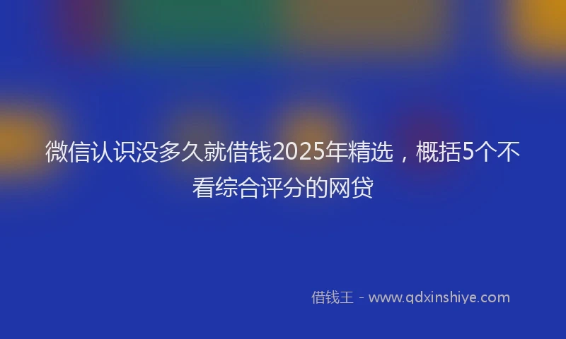 微信认识没多久就借钱2025年精选，概括5个不看综合评分的网贷