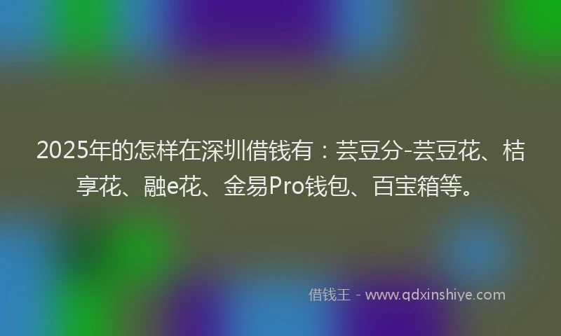 2025年的怎样在深圳借钱有：芸豆分-芸豆花、桔享花、融e花、金易Pro钱包、百宝箱等。