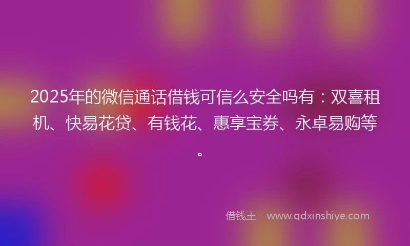 2025年的微信通话借钱可信么安全吗有：双喜租机、快易花贷、有钱花、惠享宝券、永卓易购等。