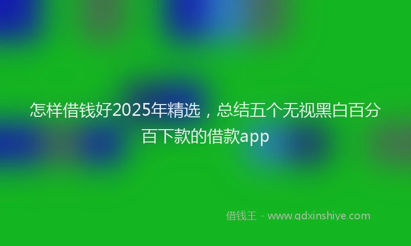 怎样借钱好2025年精选，总结五个无视黑白百分百下款的借款app