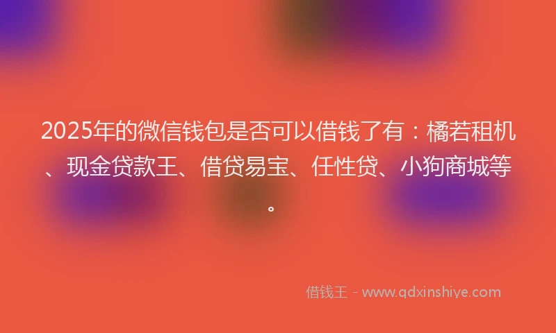 2025年的微信钱包是否可以借钱了有：橘若租机、现金贷款王、借贷易宝、任性贷、小狗商城等。