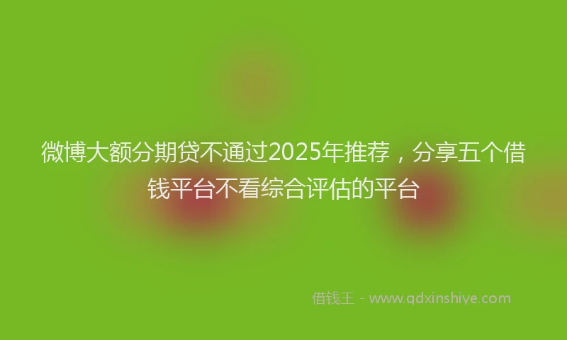 微博大额分期贷不通过2025年推荐，分享五个借钱平台不看综合评估的平台