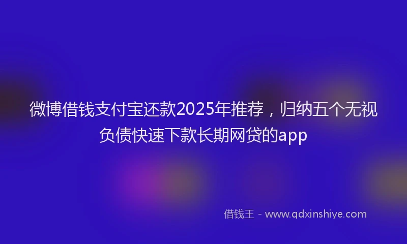 微博借钱支付宝还款2025年推荐，归纳五个无视负债快速下款长期网贷的app