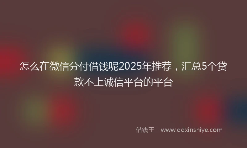 怎么在微信分付借钱呢2025年推荐，汇总5个贷款不上诚信平台的平台