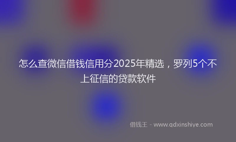 怎么查微信借钱信用分2025年精选，罗列5个不上征信的贷款软件