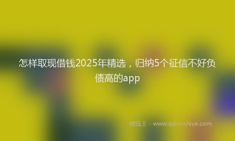 怎样取现借钱2025年精选，归纳5个征信不好负债高的app