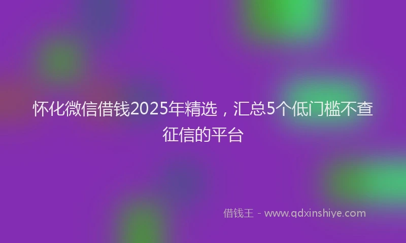 怀化微信借钱2025年精选，汇总5个低门槛不查征信的平台