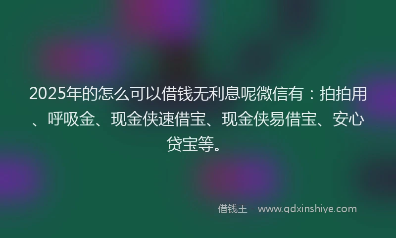 2025年的怎么可以借钱无利息呢微信有：拍拍用、呼吸金、现金侠速借宝、现金侠易借宝、安心贷宝等。