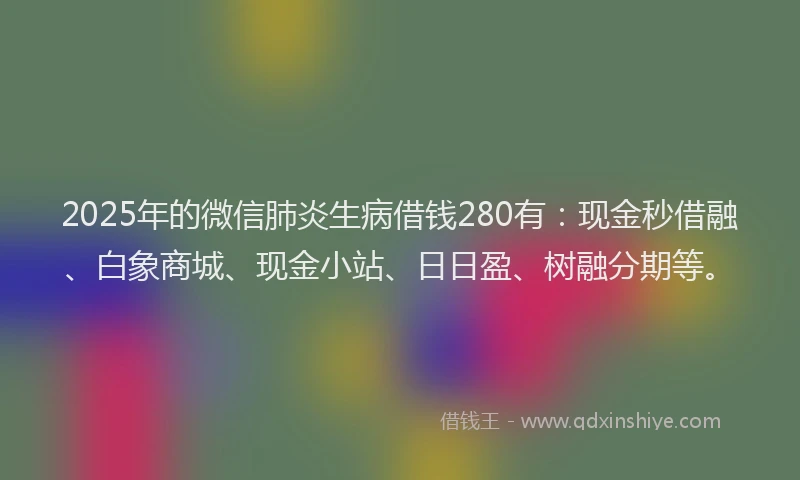 2025年的微信肺炎生病借钱280有：现金秒借融、白象商城、现金小站、日日盈、树融分期等。