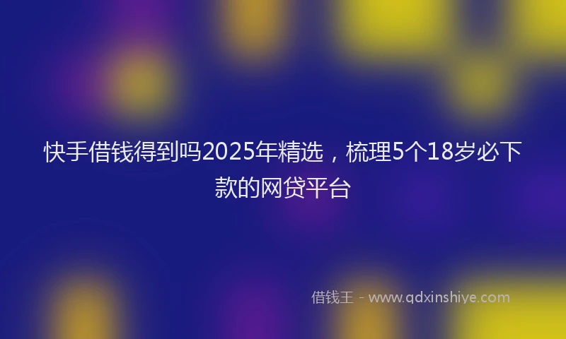 快手借钱得到吗2025年精选，梳理5个18岁必下款的网贷平台
