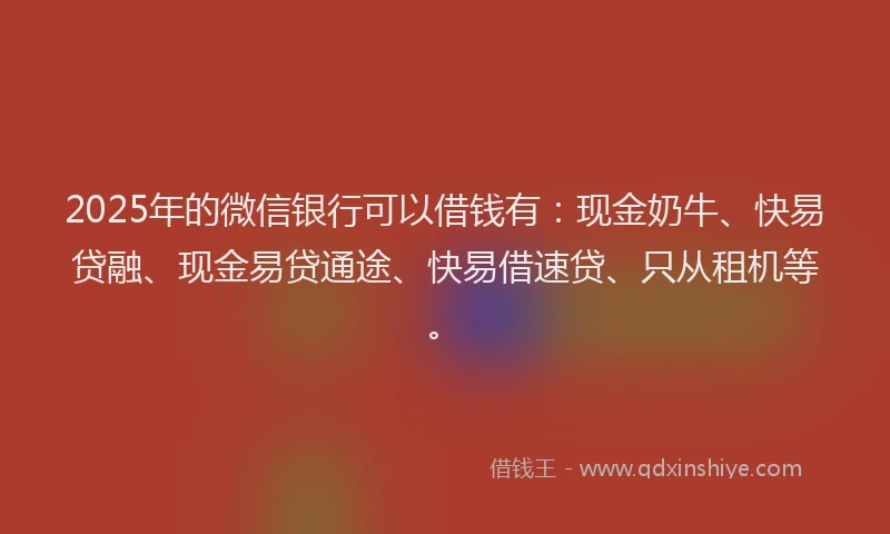 2025年的微信银行可以借钱有：现金奶牛、快易贷融、现金易贷通途、快易借速贷、只从租机等。