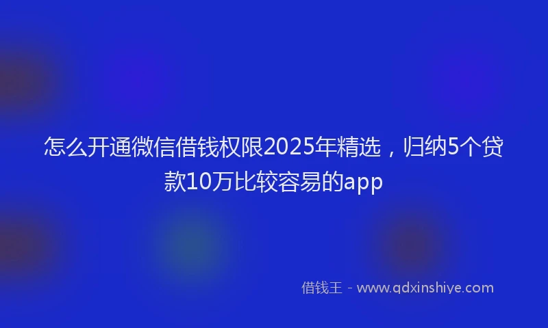怎么开通微信借钱权限2025年精选，归纳5个贷款10万比较容易的app