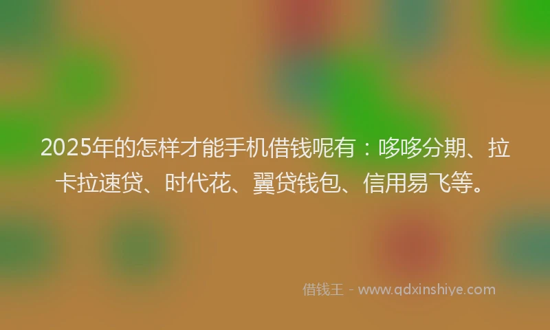 2025年的怎样才能手机借钱呢有：哆哆分期、拉卡拉速贷、时代花、翼贷钱包、信用易飞等。