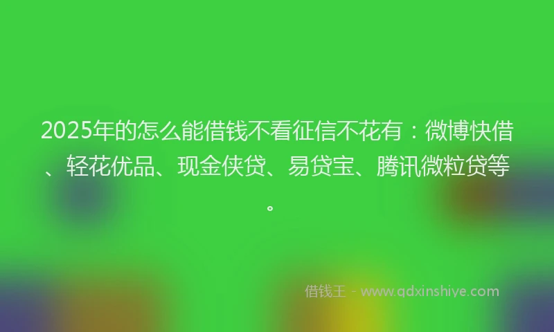 2025年的怎么能借钱不看征信不花有：微博快借、轻花优品、现金侠贷、易贷宝、腾讯微粒贷等。