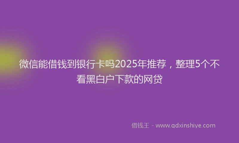 微信能借钱到银行卡吗2025年推荐，整理5个不看黑白户下款的网贷