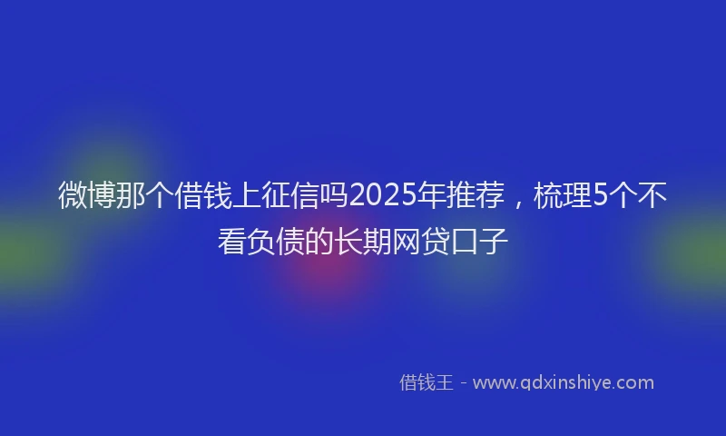 微博那个借钱上征信吗2025年推荐，梳理5个不看负债的长期网贷口子