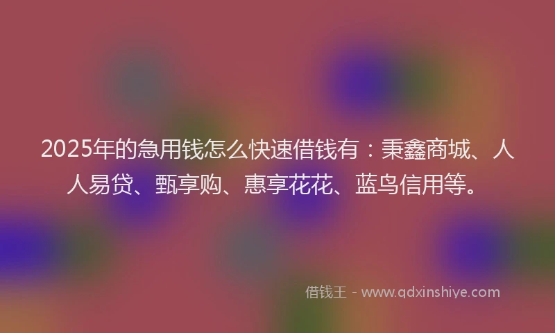 2025年的急用钱怎么快速借钱有:秉鑫商城、人人易贷、甄享购、惠享花花、蓝鸟信用等。