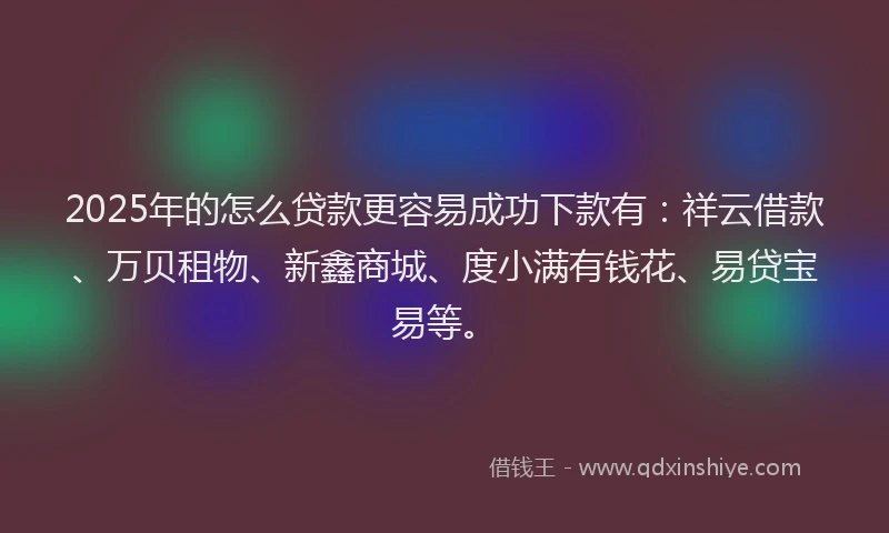 2025年的怎么贷款更容易成功下款有：祥云借款、万贝租物、新鑫商城、度小满有钱花、易贷宝易等。