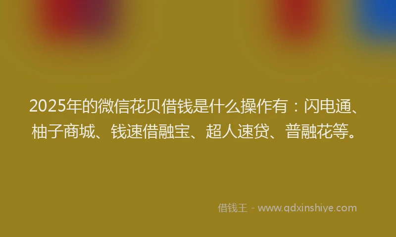 2025年的微信花贝借钱是什么操作有：闪电通、柚子商城、钱速借融宝、超人速贷、普融花等。