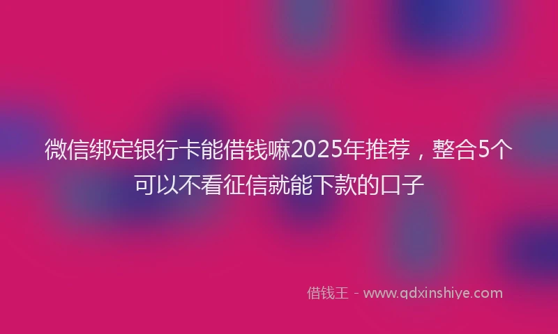 微信绑定银行卡能借钱嘛2025年推荐，整合5个可以不看征信就能下款的口子