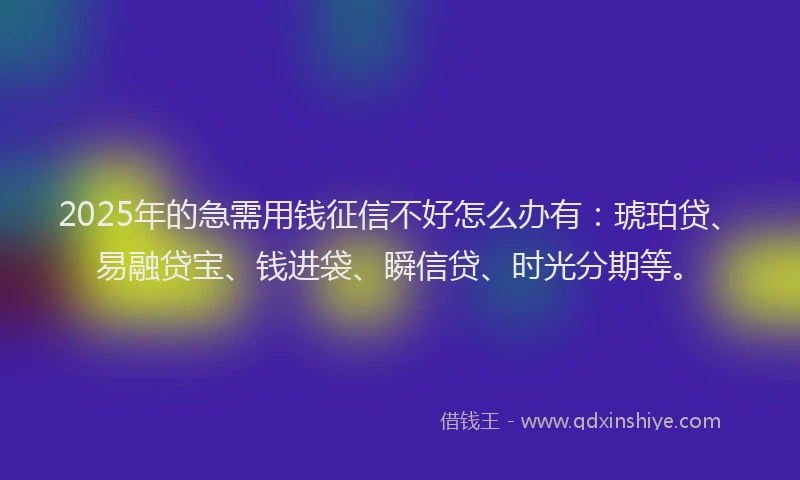 2025年的急需用钱征信不好怎么办有：琥珀贷、易融贷宝、钱进袋、瞬信贷、时光分期等。