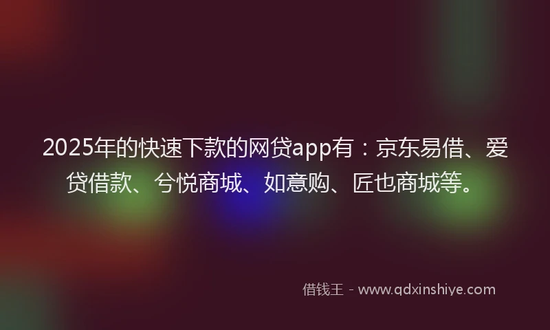 2025年的快速下款的网贷app有：京东易借、爱贷借款、兮悦商城、如意购、匠也商城等。