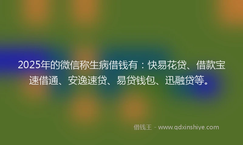 2025年的微信称生病借钱有：快易花贷、借款宝速借通、安逸速贷、易贷钱包、迅融贷等。