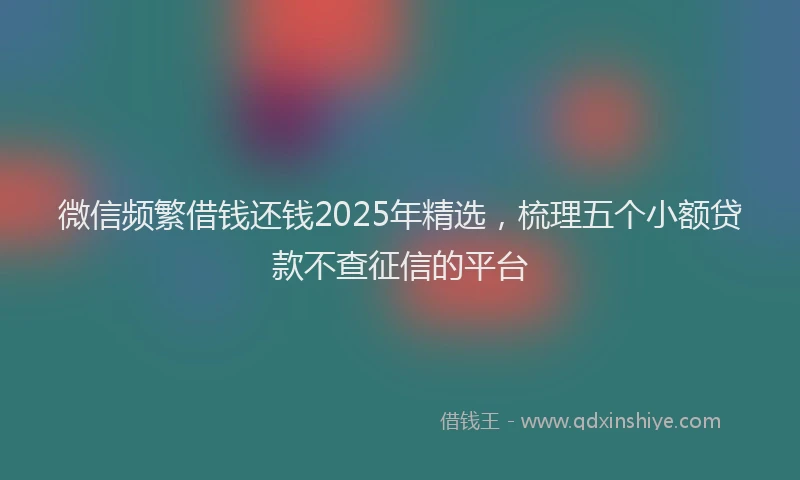 微信频繁借钱还钱2025年精选，梳理五个小额贷款不查征信的平台