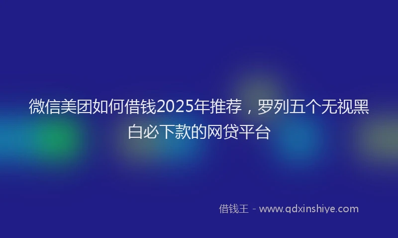 微信美团如何借钱2025年推荐，罗列五个无视黑白必下款的网贷平台