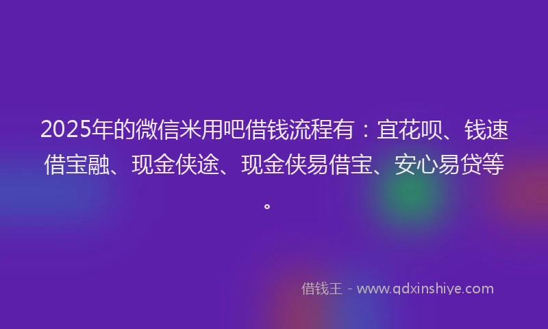 2025年的微信米用吧借钱流程有：宜花呗、钱速借宝融、现金侠途、现金侠易借宝、安心易贷等。