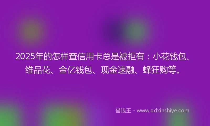 2025年的怎样查信用卡总是被拒有：小花钱包、维品花、金亿钱包、现金速融、蜂狂购等。