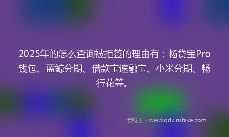2025年的怎么查询被拒签的理由有：畅贷宝Pro钱包、蓝鲸分期、借款宝速融宝、小米分期、畅行花等。